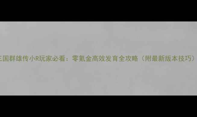 图片 三国群雄传小R玩家必看：零氪金高效发育全攻略（附最新版本技巧）2