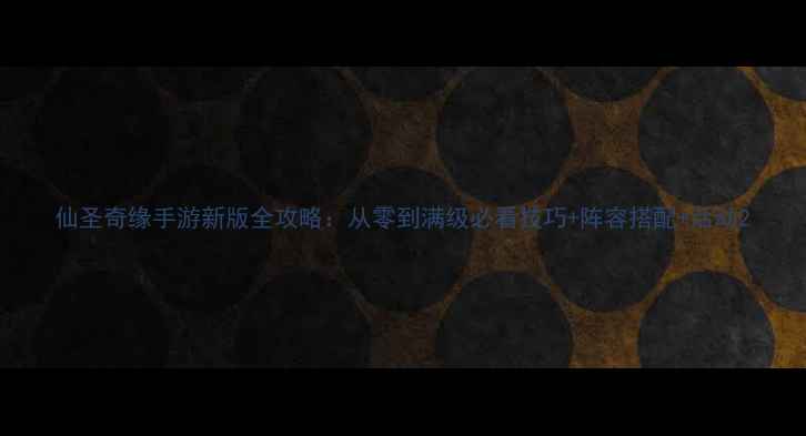 图片 仙圣奇缘手游新版全攻略：从零到满级必看技巧+阵容搭配+活动2