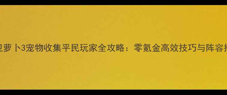 图片 保卫萝卜3宠物收集平民玩家全攻略：零氪金高效技巧与阵容搭配