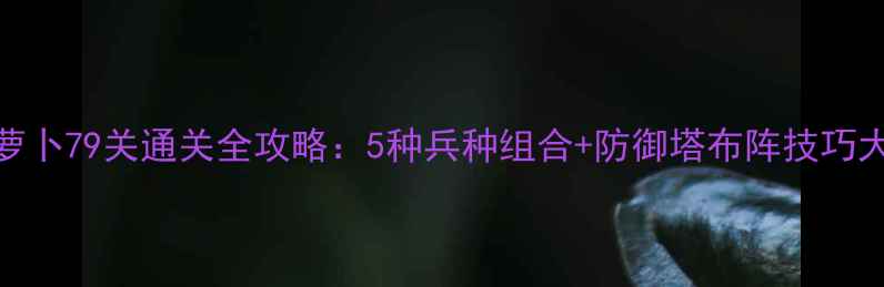 图片 保卫萝卜79关通关全攻略：5种兵种组合+防御塔布阵技巧大公开
