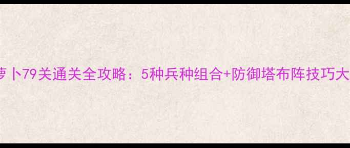 图片 保卫萝卜79关通关全攻略：5种兵种组合+防御塔布阵技巧大公开1