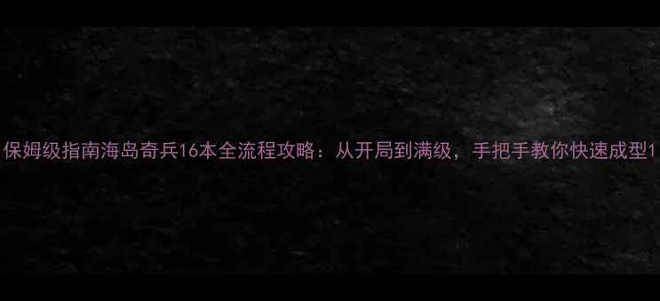 图片 保姆级指南海岛奇兵16本全流程攻略：从开局到满级，手把手教你快速成型1