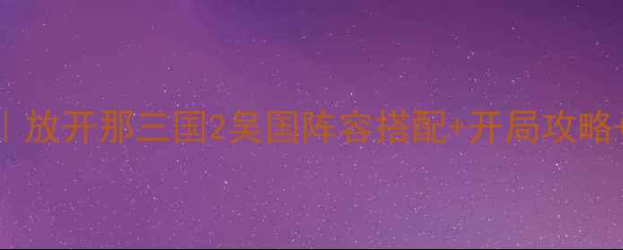 图片 保姆级教程｜放开那三国2吴国阵容搭配+开局攻略+BOSS打法全