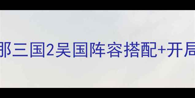 图片 保姆级教程｜放开那三国2吴国阵容搭配+开局攻略+BOSS打法全1