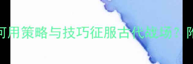 图片 历史战役攻略全：如何用策略与技巧征服古代战场？附实战技巧与版本更新