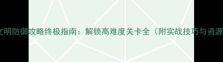 图片 战争与文明防御攻略终极指南：解锁高难度关卡全（附实战技巧与资源分配）2