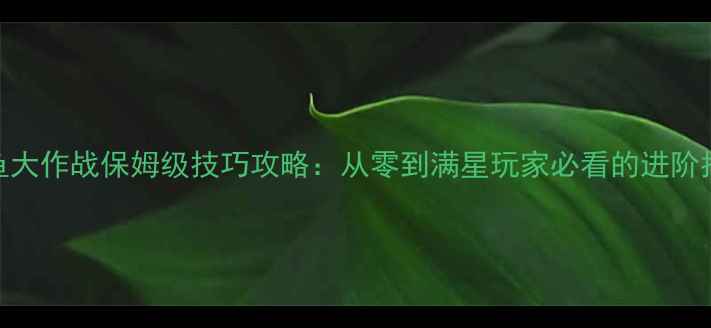 图片 捕鱼大作战保姆级技巧攻略：从零到满星玩家必看的进阶指南