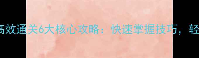 图片 新手必看游戏高效通关6大核心攻略：快速掌握技巧，轻松晋升段位！2