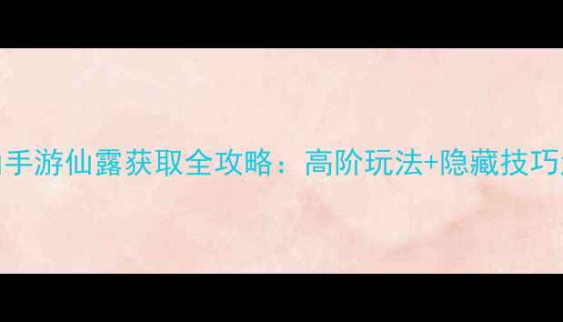 图片 最新寻仙手游仙露获取全攻略：高阶玩法+隐藏技巧大公开！
