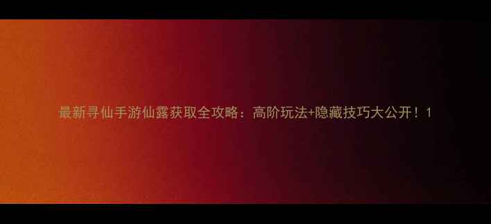 图片 最新寻仙手游仙露获取全攻略：高阶玩法+隐藏技巧大公开！1