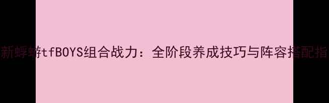 图片 最新蜉蝣tfBOYS组合战力：全阶段养成技巧与阵容搭配指南