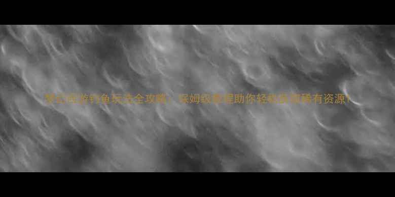 图片 梦幻西游钓鱼玩法全攻略：保姆级教程助你轻松获取稀有资源1