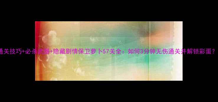 图片 通关技巧+必杀武器+隐藏剧情保卫萝卜57关全：如何3分钟无伤通关并解锁彩蛋？1