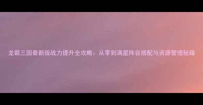 图片 龙霸三国最新版战力提升全攻略：从零到满星阵容搭配与资源管理秘籍